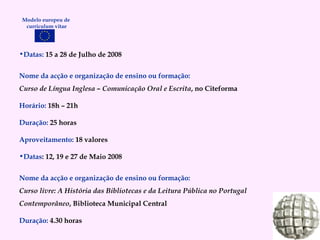 Datas:   15 a 28 de Julho de 2008 Nome da acção e organização de ensino ou formação: Curso de Língua Inglesa – Comunicação Oral e Escrita , no Citeforma Horário:   18h – 21h Duração:   25 horas Aproveitamento:   18 valores Datas : 12, 19 e 27 de Maio 2008 Nome da acção e organização de ensino ou formação:  Curso livre: A História das Bibliotecas e da Leitura Pública no Portugal Contemporâneo , Biblioteca Municipal Central Duração:   4.30 horas Modelo europeu de  curriculum vitae 