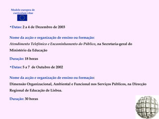 Datas:  2 a 4 de Dezembro de 2003 Nome da acção e organização de ensino ou formação: Atendimento Telefónico e Encaminhamento do Público , na Secretaria-geral do Ministério da Educação Duração:   18 horas Datas : 5 a 7  de Outubro de 2002 Nome da acção e organização de ensino ou formação : Dimensão Organizacional, Ambiental e Funcional nos Serviços Públicos, na Direcção Regional de Educação de Lisboa. Duração:   30 horas Modelo europeu de  curriculum vitae 