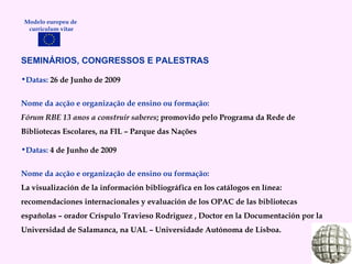 SEMINÁRIOS, CONGRESSOS E PALESTRAS   Datas:  26 de Junho de 2009 Nome da acção e organização de ensino ou formação: Fórum RBE 13 anos a construir saberes ; promovido pelo Programa da Rede de Bibliotecas Escolares, na FIL – Parque das Nações Datas:  4 de Junho de 2009 Nome da acção e organização de ensino ou formação: La visualización de la información bibliográfica en los catálogos en línea: recomendaciones internacionales y evaluación de los OPAC de las bibliotecas españolas – orador Críspulo Travieso Rodriguez , Doctor en la Documentación por la Universidad  de Salamanca, na UAL – Universidade Autónoma de Lisboa. Modelo europeu de  curriculum vitae 