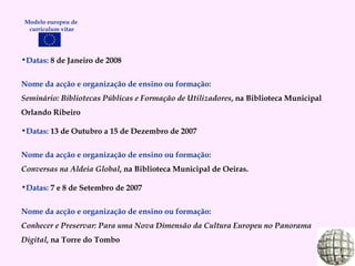 Datas:  8 de Janeiro de 2008 Nome da acção e organização de ensino ou formação: Seminário: Bibliotecas Públicas e Formação de Utilizadores , na Biblioteca Municipal Orlando Ribeiro Datas:  13 de Outubro a 15 de Dezembro de 2007 Nome da acção e organização de ensino ou formação: Conversas na Aldeia Global , na Biblioteca Municipal de Oeiras. Datas:  7 e 8 de Setembro de 2007 Nome da acção e organização de ensino ou formação: Conhecer e Preservar: Para uma Nova Dimensão da Cultura Europeu no Panorama Digital , na Torre do Tombo Modelo europeu de  curriculum vitae 