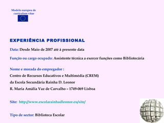 EXPERIÊNCIA PROFISSIONAL Data:  Desde Maio de 2007 até à presente data Função ou cargo ocupado:  Assistente técnica a exercer funções como Bibliotecária Nome e morada do empregador : Centro de Recursos Educativos e Multimédia (CREM)  da Escola Secundária Rainha D. Leonor R. Maria Amália Vaz de Carvalho – 1749-069 Lisboa Site:  http://www.escolarainhadleonor.eu/site/   Tipo de sector:  Biblioteca Escolar Modelo europeu de  curriculum vitae 