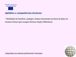 Aptidões e competências técnicas: Habilidade de classificar, catalogar e indexar documentos em bases de dados em formato Unimarc (por exemplo: Horizon; Aleph e Bibliobase). Adquiridos em contexto profissional e formação. Modelo europeu de  curriculum vitae 