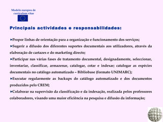 Modelo europeu de  curriculum vitae Principais actividades e responsabilidades: Propor linhas de orientação para a organização e funcionamento dos serviços; Sugerir a difusão dos diferentes suportes documentais aos utilizadores, através da elaboração de cartazes e do marketing directo; Participar nas várias fases de tratamento documental, designadamente, seleccionar, inventariar, classificar, armazenar, catalogar, cotar e indexar; catalogar as espécies documentais no catálogo automatizado – Bibliobase (formato UNIMARC); Executar regularmente as backups do catálogo automatizado e dos documentos produzidos pelo CREM; Colaborar na supervisão da classificação e da indexação, realizada pelos professores colaboradores, visando uma maior eficiência na pesquisa e difusão da informação; 