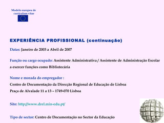 EXPERIÊNCIA PROFISSIONAL (continuação) Datas:  Janeiro de 2003 a Abril de 2007 Função ou cargo ocupado:  Assistente Administrativa / Assistente de Administração Escolar a exercer funções como Bibliotecária Nome e morada do empregador : Centro de Documentação da Direcção Regional de Educação de Lisboa Praça de Alvalade 11 a 13 – 1749-070 Lisboa Site:   http://www.drel.min-edu.pt/   Tipo de sector:  Centro de Documentação no Sector da Educação Modelo europeu de  curriculum vitae 