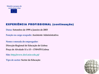 EXPERIÊNCIA PROFISSIONAL (continuação) Datas:  Setembro de 1999 a Janeiro de 2003 Função ou cargo ocupado:  Assistente Administrativa Nome e morada do empregador: Direcção Regional de Educação de Lisboa Praça de Alvalade 11 a 13 – 1749-070 Lisboa Site:   http:// www.drel.min-edu.pt /   Tipo de sector:  Sector da Educação Modelo europeu de  curriculum vitae 