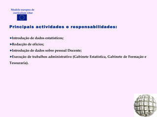 Principais actividades e responsabilidades: Introdução de dados estatísticos; Redacção de ofícios; Introdução de dados sobre pessoal Docente; Execução de trabalhos administrativo (Gabinete Estatística, Gabinete de Formação e Tesouraria). Modelo europeu de  curriculum vitae 