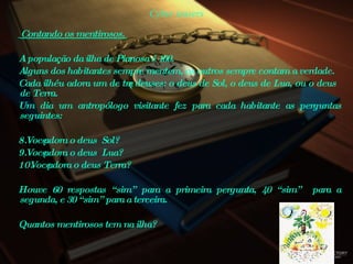 Cyber teasers Contando os mentirosos.  A população da ilha de Pianosa é 100.  Alguns dos habitantes sempre mentem, os outros sempre contam a verdade.  Cada ilhéu adora um de três deuses: o deus de Sol, o deus de Lua, ou o deus de Terra.  Um dia um antropólogo visitante fez para cada habitante as perguntas seguintes:  Você adora o deus  Sol?  Você adora o deus  Lua?  Você adora o deus Terra?  Houve 60 respostas “sim” para a primeira pergunta, 40 “sim”  para a segunda, e 30 “sim” para a terceira.  Quantos mentirosos tem na ilha?  