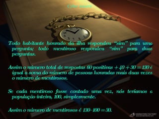 Cyber teasers Todo habitante honrado da ilha respondeu “sim” para uma pergunta; todo mentiroso respondeu “sim” para duas perguntas.  Assim o número total de respostas 60 positivas + 40 + 30 = 130 é igual a soma do número de pessoas honradas mais duas vezes o número de mentirosos.  Se cada mentiroso fosse contado uma vez, nós teríamos a população inteira, 100, simplesmente.  Assim o número de mentirosos é 130–100 = 30.  