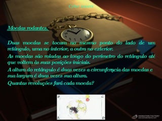 Cyber teasers Moedas rodantes.  Duas moedas se tocam no mesmo ponto do lado de um retângulo, uma no interior, a outra no exterior.  As moedas são roladas ao longo do perímetro do retângulo até que voltem às suas posições iniciais.  A altura do retângulo é duas vezes a circunferência das moedas e sua largura é duas vezes sua altura.  Quantas revoluções fará cada moeda?  