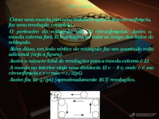 Cyber teasers Como uma moeda gira uma distância igual a sua circunferência, faz uma revolução completa.  O perímetro do retângulo vale 12 circunferências. Assim a moeda externa fará 12 revoluções ao rolar ao longo dos lados do retângulo.  Além disso, em todo vértice do retângulo faz um quarto de volta adicional (veja a figura).  Assim o número total de revoluções para a moeda externa é 13.  A moeda no interior viaja uma distância 12 c – 8 r, onde c é sua circunferência e r = raio = c/2(pi).  Assim faz 12–4/(pi) [aproximadamente 10.7] revoluções.      
