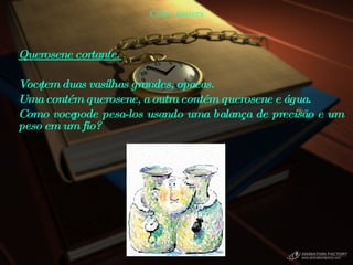 Cyber teasers Querosene cortante.  Você tem duas vasilhas grandes, opacas.  Uma contém querosene, a outra contém querosene e água.  Como você pode pesa-los usando uma balança de precisão e um peso em um fio?  