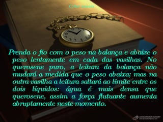 Cyber teasers Prenda o fio com o peso na balança e abaixe o peso lentamente em cada das vasilhas. No querosene puro, a leitura da balança não mudará a medida que o peso abaixa; mas na outra vasilha a leitura saltará ao limite entre os dois líquidos: água é mais densa que querosene, assim a força flutuante aumenta abruptamente neste momento.  
