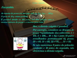 Cyber teasers Sim, a divisão exigida é possível.  Por exemplo, considere os 18 pares de pesos “eqüidistante dos extremos: 1 + 101, 2 + 100,…18 + 84; e para 32 pares semelhantes permanecem 64 pesos: 20 + 83, 21 + 82, 22 + 81,…, 51 + 52.  Se nós movermos 9 pares do primeiro conjunto e 16 pares do segundo, nós obteremos a divisão exigida.  Peso perdido.   As massas de pesos em um jogo são 1 g, 2 g, 3 g,…, 101 g.  O peso de 19 g estava perdido.  É possível dividir os 100 pesos em dois grupos com o mesmo número de peças e o mesmo peso total ?  