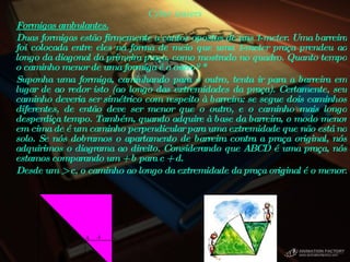 Cyber teasers Formigas ambulantes.   Duas formigas estão firmemente a cantos opostos de uns 1-meter. Uma barreira foi colocada entre eles na forma de meio que uma 1-meter praça prendeu ao longo da diagonal da primeira praça, como mostrado no quadro. Quanto tempo o caminho menor de uma formiga é o outro?  *  Suponha uma formiga, caminhando para o outro, tenta ir para a barreira em lugar de ao redor isto (ao longo das extremidades da praça). Certamente, seu caminho deveria ser simétrico com respeito à barreira: se segue dois caminhos diferentes, de então deve ser menor que o outro, e o caminho mais longo desperdiça tempo. Também, quando adquire à base da barreira, o modo menor em cima de é um caminho perpendicular para uma extremidade que não está no solo. Se nós dobramos o apartamento de barreira contra a praça original, nós adquirimos o diagrama ao direito. Considerando que ABCD é uma praça, nós estamos comparando um + b para c + d.  Desde um > c, o caminho ao longo da extremidade da praça original é o menor.      