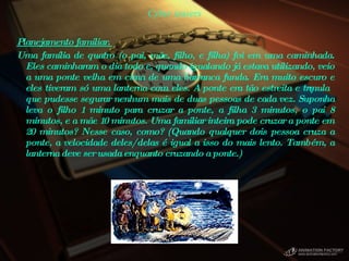 Cyber teasers Planejamento familiar.  Uma família de quatro (o pai, mãe, filho, e filha) foi em uma caminhada. Eles caminharam o dia todo e, quando igualando já estava utilizando, veio a uma ponte velha em cima de uma barranca funda. Era muito escuro e eles tiveram só uma lanterna com eles. A ponte era tão estreita e trêmula que pudesse segurar nenhum mais de duas pessoas de cada vez. Suponha leva o filho 1 minuto para cruzar a ponte, a filha 3 minutos, o pai 8 minutos, e a mãe 10 minutos. Uma familiar inteira pode cruzar a ponte em 20 minutos? Nesse caso, como? (Quando qualquer dois pessoa cruza a ponte, a velocidade deles/delas é igual a isso do mais lento. Também, a lanterna deve ser usada enquanto cruzando a ponte.)  