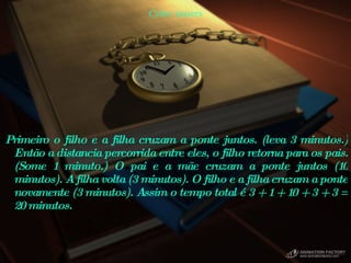 Cyber teasers Primeiro o filho e a filha cruzam a ponte juntos. (leva 3 minutos.) Então a distancia percorrida entre eles, o filho retorna para os pais. (Some 1 minuto.) O pai e a mãe cruzam a ponte juntos (10 minutos). A filha volta (3 minutos). O filho e a filha cruzam a ponte novamente (3 minutos). Assim o tempo total é 3 + 1 + 10 + 3 + 3 = 20 minutos.  