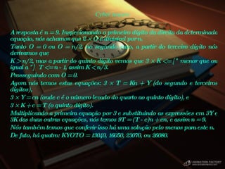Cyber teasers A resposta é n = 9. Inspecionando o primeiro dígito da direita da determinada equação, nós achamos que 2 × O é divisível por n.  Tanto O = 0 ou O = n/2. no segundo caso, a partir do terceiro dígito nós derivamos que  K > n/2, mas a partir do quinto dígito vemos que 3 × K <= [" menor que ou igual a "]  T <= n - 1, assim K < n/3.  Prosseguindo com O = 0.  Agora nós temos estas equações: 3 × T = Kn + Y (do segundo e terceiros dígitos),  3 × Y = cn (onde c é o número levado do quarto ao quinto dígito), e  3 × K + c = T (o quinto dígito).  Multiplicando a primeira equação por 3 e substituindo as expressões em 3Y e 3K das duas outras equações, nós temos 9T = (T - c)n + cn, e assim n = 9.  Nós também temos que conferir isso há uma solução pelo menos para este n.  De fato, há quatro: KYOTO = 13040, 16050, 23070, ou 26080.  