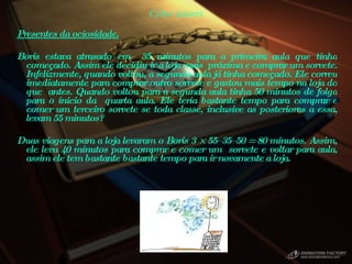 Cyber teasers Presentes da ociosidade.   Boris estava atrasado em  35 minutos para a primeira aula que tinha começado. Assim ele decidiu ir a loja mais  próxima e comprar um sorvete. Infelizmente, quando voltou, a segunda aula já tinha começado. Ele correu imediatamente para comprar outro sorvete e gastou mais tempo na loja do que  antes. Quando voltou para a segunda aula tinha 50 minutos de folga para o inicio da  quarta aula. Ele teria bastante tempo para comprar e comer um terceiro sorvete se toda classe, inclusive as posteriores a essa, levam 55 minutos?    Duas viagens para a loja levaram o Boris 3 × 55–35–50 = 80 minutos. Assim, ele leva 40 minutos para comprar e comer um  sorvete e voltar para aula, assim ele tem bastante bastante tempo para ir novamente a loja.  
