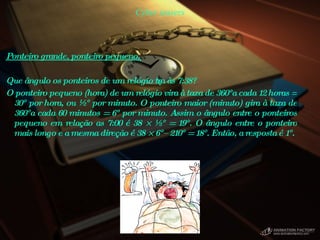 Cyber teasers Ponteiro grande, ponteiro pequeno.  Que ângulo os ponteiros de um relógio têm às 7:38?  O ponteiro pequeno (hora) de um relógio vira à taxa de 360°a cada 12 horas = 30° por hora, ou ½° por minuto. O ponteiro maior (minuto) gira à taxa de 360°a cada 60 minutos = 6° por minuto. Assim o ângulo entre o ponteiros pequeno em relação as 7:00 é 38 × ½° = 19°. O ângulo entre o ponteiro mais longo e a mesma direção é 38 × 6°– 210° = 18°. Então, a resposta é 1°.  