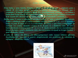 Cyber teasers Uma balsa e uma lancha deixam a cidade A simultaneamente e viajavam para a cidade B. (A balsa sempre se move à mesma velocidade da corrente que é constante.) A lancha chegou a cidade B, e imediatamente retornou, e encontrou a balsa duas horas depois de deixarem a cidade A. Quanto tempo a lancha levou para ir de A para B? (Assuma que a lancha viaje a uma velocidade constante.)  Defina para V como a velocidade do barco e que “v” seja a velocidade da corrente. Então a distância entre o barco e a balsa cresceu à taxa (V + v) – v = V quando o barco ia para B (aqui V + v é a velocidade do barco e que leva a velocidade da corrente em conta). Quando o barco ia de B para A, a distância entre A e B e a balsa diminuía à mesma taxa: (V– v) + v = V. Assim quando eles se encontraram, o tempo durante o qual a distância entre eles aumentou era igual ao tempo durante a qual diminuiu: 1 hora.  A nota de editor: Os físicos (ou física-propenso) entre nossos leitores afirmam imediatamente, que isto se parece simplesmente um problema de estrutura de referência.  Resposta: 1 hora.”  