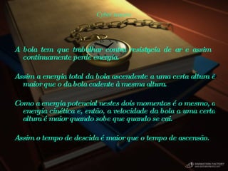 Cyber teasers A bola tem que trabalhar contra resistência de ar e assim continuamente perde energia.  Assim a energia total da bola ascendente a uma certa altura é maior que o da bola cadente à mesma altura.  Como a energia potencial nestes dois momentos é o mesmo, a energia cinética e, então, a velocidade da bola a uma certa altura é maior quando sobe que quando se cai.  Assim o tempo de descida é maior que o tempo de ascensão.  