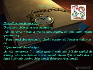 Cyber teasers Procedimentos financeiros.   O pequeno João diz a Ana capitalista. “ Se eu somo 7 reais a 3/5 do meu capital, eu terei tanto capital quanto você. ”  Para o qual Ana responde, “Assim você tem só 3 reais a mais que eu. ”  Quanto dinheiro eles têm?.    Se nós somarmos 7 e então mais 3 reais aos 3/5 do capital de Johnny, nós descobrimos o seu capital. Assim 2/5 do total dele é igual à 10 reais. Assim, João tem 25 dólares e Ana tem 22.  