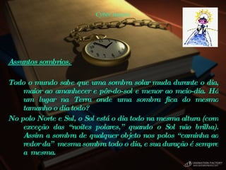 Cyber teasers Assuntos sombrios.  Todo o mundo sabe que uma sombra solar muda durante o dia, maior ao amanhecer e pôr-do-sol e menor ao meio-dia. Há um lugar na Terra onde uma sombra fica do mesmo tamanho o dia todo?  No polo Norte e Sul, o Sol está o dia todo na mesma altura (com exceção das “noites polares,” quando o Sol não brilha). Assim a sombra de qualquer objeto nos polos “caminha ao redor da”  mesma sombra todo o dia, e sua duração é sempre a  mesma.  