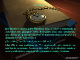 Cyber teasers Há diversos modos para fazermos isto, o leitor é convidado a consultar em qualquer livro. Enquanto isso, nós notaremos que desde 2n–4 são até mesmo, m também deve ser plano. M deixando = 2k, nós temos : 42k = 2n–4, ou 21k = n–2, ou n = 21k + 2.  Mas 21k é um múltiplo de 7 e representa um número de inteiro de semanas. Assim n dias antes de sexta-feira ainda é uma quarta-feira, não importa quantas semanas existam.  
