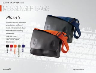 CLASSIC COLLECTION / BAGS



MESSENGER BAGS
   Plaza S
   Shoulder bag with adjustable
                           able
   strap. Bottom reinforced
   inside. Interior pockets. Outer
                              uter
   flap with Velcro fastening.
   Dimensions:
   32 X 30 X 7 cms.
   12.6" X 11.8 " X 2.75"
   Strap colors:
            RED

                  ORANGE

                           OLIVE GREEN

                                         BLUE
    BLACK




                                                cyclus.com.co
 