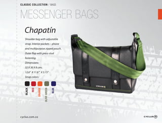 CLASSIC COLLECTION / BAGS



MESSENGER BAGS
   Chapatín
   Shoulder bag with adjustable
   strap. Interior pockets – phone
                                 e
   and multipurpose zipped pouch.
                              ch.
   Outer flap with press-stud
   fastening.
   Dimensions:
   32 X 30 X 8 cms.
   12.6" X 11.8 " X 3.15"
   Strap colors:
           RED

                 ORANGE

                          OLIVE GREEN

                                        BLUE
   BLACK




cyclus.com.co
 