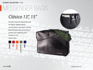CLASSIC COLLECTION / BAGS



MESSENGER BAGS
       Clásico 13”, 15”
                 ”,
       Shoulder bag with adjustable strap
       for laptop. Padded interior
       compartments, zip closure. Exterior
       flap with Velcro closure covering 3
       pockets (CD, telephone, pen) 
       Format 13” 15".
       Strap colors:
               RED

                     ORANGE

                              OLIVE GREEN

                                            BLUE
       BLACK




                                                   cyclus.com.co
 