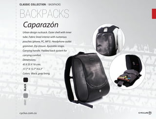 CLASSIC COLLECTION / BACKPACKS



BACKPACKS
  Caparazón
         ón
  Urban design rucksack. Outer shell with inner
                             r
  tube. Fabric lined interior with numerous
                                 h
  pouches (phone, PC, MP3). Headphone outlet
                             eadphone
  grommet. Zip closure. Ajustable straps.  
                              ble
  Carrying handle. Padded back system for
                            ck
  carrying comfort.
  Dimensions:
  45 X 35 X 16 cms.
  17.7" X 13.7" X 6.3"
  Colors: Black, gray lining.
  BLACK
  GRAY




cyclus.com.co
 
