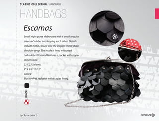 CLASSIC COLLECTION / HANDBAGS



HANDBAGS
  Escamas
  Small night purse elaborated with 6 small angular
  pieces of rubber overlapping each other. Details
  include metal closure and the elegant metal chain
  shoulder strap. The inside is lined with a red
  polkadot cotton and features a pocket with zipper.  
  Dimensions:
  23 X 22 X 6 cms.
  9" X 8.6" X 2.3"
  Colors:
  Black velvet, red with white circles lining.
   BLACK




cyclus.com.co
 