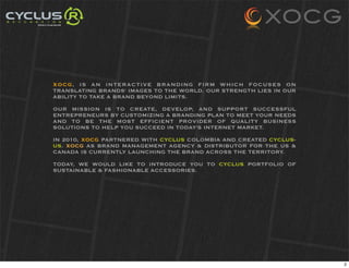 XOCG, IS AN INTERACTIVE BRANDING FIRM WHICH FOCUSES ON
TRANSLATING BRANDS' IMAGES TO THE WORLD. OUR STRENGTH LIES IN OUR
ABILITY TO TAKE A BRAND BEYOND LIMITS.

OUR MISSION IS TO CREATE, DEVELOP, AND SUPPORT SUCCESSFUL
ENTREPRENEURS BY CUSTOMIZING A BRANDING PLAN TO MEET YOUR NEEDS
AND TO BE THE MOST EFFICIENT PROVIDER OF QUALITY BUSINESS
SOLUTIONS TO HELP YOU SUCCEED IN TODAY'S INTERNET MARKET.

IN 2010, XOCG PARTNERED WITH CYCLUS COLOMBIA AND CREATED CYCLUS-
US. XOCG AS BRAND MANAGEMENT AGENCY & DISTRIBUTOR FOR THE US &
CANADA IS CURRENTLY LAUNCHING THE BRAND ACROSS THE TERRITORY.

TODAY, WE WOULD LIKE TO INTRODUCE YOU TO CYCLUS PORTFOLIO OF
SUSTAINABLE & FASHIONABLE ACCESSORIES.




                                                                    2
 