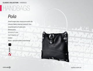 CLASSIC COLLECTION / HANDBAGS



HANDBAGS
      Pola
      Small single clear strap purse with clip
      closure, fabric internal covered. Uses
      recycled parts of soda cans.
      Dimensions:
      35 X 24 X 1 cms.
      13.7" X 9.4" X .5"
      Colors:
      Black , red with white circles lining.
       BLACK




                                                 cyclus.com.co
 