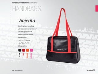 CLASSIC COLLECTION / HANDBAGS



HANDBAGS
       Viajerita
       Bowling type handbag.
       Zip closure. Interior zipped
       multipurpose pouch.
       Exterior zipped pocket.
       Dimensions:
       34 X 24 X 7.5 cms.
       13.4" X 9.4" X 3"
       Strap colors:
               RED

                     ORANGE

                              FUCHSIA
       BLACK




cyclus.com.co
 