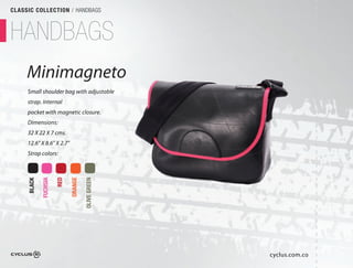 CLASSIC COLLECTION / HANDBAGS



HANDBAGS
     Minimagneto
               o
     Small shoulder bag with adjustable
     strap. Internal
     pocket with magnetic closure.
     Dimensions:
     32 X 22 X 7 cms.
     12.6" X 8.6" X 2.7"
     Strap colors:
             FUCHSIA

                       RED

                             ORANGE

                                      OLIVE GREEN
     BLACK




                                                    cyclus.com.co
 