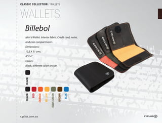 CLASSIC COLLECTION / WALLETS



WALLETS
   Billebol
   Men's Wallet. Interior fabric. Credit card, notes,
   and coin compartments.
   Dimensions:
   10,5 X 11 cms.
   4" X 4"
   Colors:
   Black, different colors inside.
   BLACK

           RED

                 ORANGE

                          YELLOW
                              OW

                                   OLIVE GREEN

                                                 BROWN

                                                         BLUE
   BLACK




cyclus.com.co
 