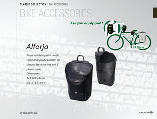 CLASSIC COLLECTION / BIKE ACCESSORIES



BIKE ACCESSORIES
                                        Are you equipped?   Spider Vest




                                                                   Bicirun
                                                                             Bicibol




     Alforja                                                                       1/2 Alforja


     Single saddlebag with handle.
     Large and specific pockets; zip
     closure, fits to the bike with 2
     plastic hooks.
     Dimensions:
     14 X 46 X 24 cms.
     5.5" X 18.1" X 9.4"




cyclus.com.co
 