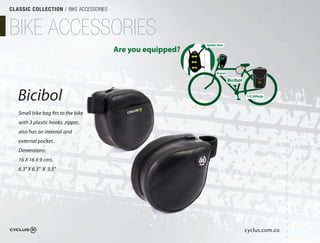 CLASSIC COLLECTION / BIKE ACCESSORIES



BIKE ACCESSORIES
                                                            Spider Vest
                                        Are you equipped?

                                                                  Bicirun

                                                                            Bicibol


   Bicibol                                                                            1/2 Alforja



   Small bike bag fits to the bike
   with 3 plastic hooks, zipper,
   also has an internal and
   external pocket.
   Dimensions:
   16 X 16 X 9 cms.
   6.3" X 6.3" X 3.5"




                                                                                      cyclus.com.co
 