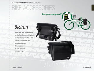 CLASSIC COLLECTION / BIKE ACCESSORIES



BIKE ACCESSORIES
                                                            Spider Vest
                                        Are you equipped?

                                                                Bicirun   Bicibol




   Bicirun                                                                          1/2 Alforja




   Small bike bag to be placed
   on the handlebars with plastic
   hooks, internal pocket & zip
   closure.  Adjustable and
   removable strap.
   Dimensions:
   27 X 21 X 13 cms.
   10.6" X 8.2" X 5.1"




cyclus.com.co
 