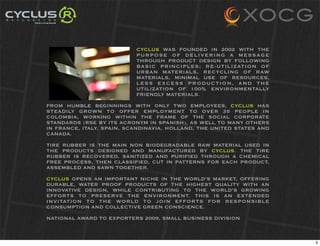 CYCLUS WAS FOUNDED IN 2002 WITH THE
                           PURPOSE OF DELIVERING A MESSAGE
                           THROUGH PRODUCT DESIGN BY FOLLOWING
                           BASIC PRINCIPLES: RE-UTILIZATION OF
                           URBAN MATERIALS, RECYCLING OF RAW
                           MATERIALS, MINIMAL USE OF RESOURCES,
                           LESS EXCESS PRODUCTION, AND THE
                           UTILIZATION OF 100% ENVIRONMENTALLY
                           FRIENDLY MATERIALS.

FROM HUMBLE BEGINNINGS WITH ONLY TWO EMPLOYEES, CYCLUS HAS
STEADILY GROWN TO OFFER EMPLOYMENT TO OVER 35 PEOPLE IN
COLOMBIA, WORKING WITHIN THE FRAME OF THE SOCIAL CORPORATE
STANDARDS (RSE BY ITS ACRONYM IN SPANISH), AS WELL TO MANY OTHERS
IN FRANCE, ITALY, SPAIN, SCANDINAVIA, HOLLAND, THE UNITED STATES AND
CANADA.

TIRE RUBBER IS THE MAIN NON BIODEGRADABLE RAW MATERIAL USED IN
THE PRODUCTS DESIGNED AND MANUFACTURED BY CYCLUS. THE TIRE
RUBBER IS RECOVERED, SANITIZED AND PURIFIED THROUGH A CHEMICAL
FREE PROCESS, THEN CLASSIFIED, CUT IN PATTERNS FOR EACH PRODUCT,
ASSEMBLED AND SAWN TOGETHER.

CYCLUS OPENS AN IMPORTANT NICHE IN THE WORLD’S MARKET, OFFERING
DURABLE, WATER PROOF PRODUCTS OF THE HIGHEST QUALITY WITH AN
INNOVATIVE DESIGN, WHILE CONTRIBUTING TO THE WORLD’S GROWING
EFFORTS TO PRESERVE THE ENVIRONMENT. THIS IS AN EXTENDED
INVITATION TO THE WORLD TO JOIN EFFORTS FOR RESPONSIBLE
CONSUMPTION AND COLLECTIVE GREEN CONSCIENCE.

NATIONAL AWARD TO EXPORTERS 2009, SMALL BUSINESS DIVISION



                                                                       3
 