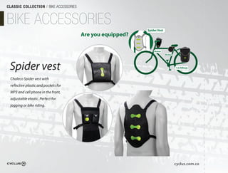 CLASSIC COLLECTION / BIKE ACCESSORIES



BIKE ACCESSORIES                                            Spider Vest
                                        Are you equipped?

                                                                Bicirun
                                                                          Bicibol




 Spider vest                                                                        1/2 Alforja



 Chaleco Spider vest with
 reflective plastic and pockets for
 MP3 and cell phone in the front,
 adjustable elastic. Perfect for
 jogging or bike riding. 




                                                                                    cyclus.com.co
 