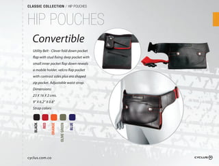 CLASSIC COLLECTION / HIP POUCHES



HIP POUCHES
  Convertible
  Utility Belt - Clever fold down pocket
  flap with stud fixing deep pocket with
  small inner pocket flap down reveals
  a mobile holder, velcro flap pocket
  with contrast sides plus ero shaped
  zip pocket. Adjustable waist strap. 
  Dimensions:
  23 X 16 X 2 cms.
  9” X 6.2“ X 0.8”
  Strap colors:
           RED

                 ORANGE

                          OLIVE GREEN

                                        BLUE
   BLACK




cyclus.com.co
 