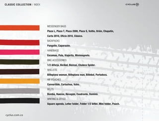 CLASSIC COLLECTION / INDEX




                             MESSENGER BAGS
                             Plaza L, Plaza T, Plaza 2000, Plaza S, Voltio, Orión, Chapatín,
                             Carta 2010, Oﬁcio 2010, Clásico.
                             BACKPACKS
                             Pangolín, Caparazón.
                             HANDBAGS
                             Escamas, Pola, Viajerita, Minimagneto.
                             BIKE ACCESSORIES
                             1/2 Alforja, Bicibol, Bicirun, Chaleco Spider.
                             WALLETS
                             Billeplana woman, Billeplana man, Billebol, Portadocs.
                             HIP POUCHES
                             Convertible, Cartuchos, Vaho.
                             BELTS
                             Bomba, Huecos, Hexagón, Cuadrante, Dominó.
                             WRITING & OFFICE
                             Square agenda, Letter folder, Folder 1/2 letter, Mini folder, Pouch.



cyclus.com.co
 