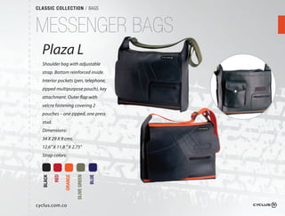 CLASSIC COLLECTION / BAGS



MESSENGER BAGS
  Plaza L
  Shoulder bag with adjustable
  strap. Bottom reinforced inside. 
  Interior pockets (pen, telephone,
  zipped multipurpose pouch), key
  attachment. Outer flap with
  velcro fastening covering 2 
  pouches – one zipped, one press
  stud.
  Dimensions:
  34 X 29 X 9 cms.
  12.6" X 11.8 " X 2.75"
  Strap colors:
          RED

                ORANGE

                         OLIVE GREEN

                                       BLUE
  BLACK




cyclus.com.co
 