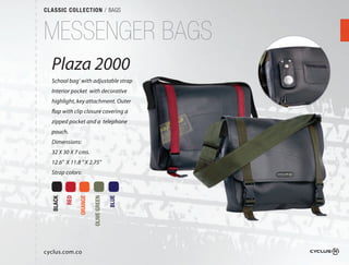 CLASSIC COLLECTION / BAGS



MESSENGER BAGS
  Plaza 2000
  School bag’ with adjustable strap
  Interior pocket with decorative
  highlight, key attachment. Outer
  flap with clip closure covering a
  zipped pocket and a telephone
  pouch.
  Dimensions:
  32 X 30 X 7 cms.
  12.6" X 11.8 " X 2.75"
  Strap colors:
          RED

                ORANGE

                         OLIVE GREEN

                                       BLUE
  BLACK




cyclus.com.co
 