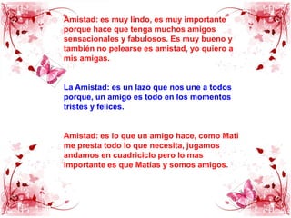 Amistad: es muy lindo, es muy importante porque hace que tenga muchos amigos sensacionales y fabulosos. Es muy bueno y también no pelearse es amistad, yo quiero a mis amigas.La Amistad: es un lazo que nos une a todos porque, un amigo es todo en los momentos tristes y felices.Amistad: es lo que un amigo hace, como Mati me presta todo lo que necesita, jugamos andamos en cuadriciclo pero lo mas importante es que Matías y somos amigos.