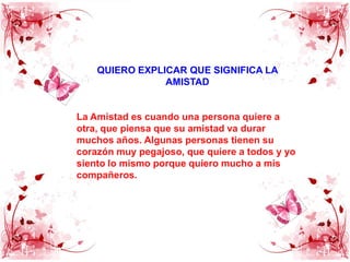 QUIERO EXPLICAR QUE SIGNIFICA LA AMISTADLa Amistad es cuando una persona quiere a otra, que piensa que su amistad va durar muchos años. Algunas personas tienen su corazón muy pegajoso, que quiere a todos y yo siento lo mismo porque quiero mucho a mis compañeros.