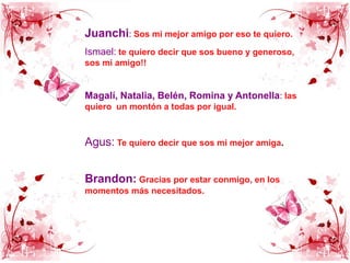 Juanchi: Sos mi mejor amigo por eso te quiero.Ismael: te quiero decir que sos bueno y generoso, sos mi amigo!!Magalí, Natalia, Belén, Romina y Antonella: las quiero  un montón a todas por igual.Agus:Te quiero decir que sos mi mejor amiga.Brandon:Gracias por estar conmigo, en los momentos más necesitados.